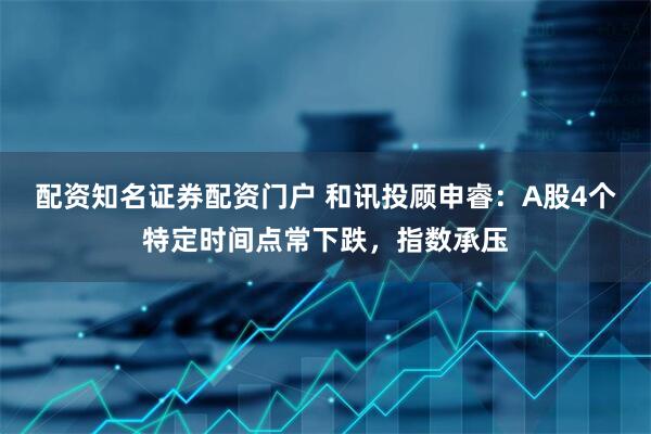配资知名证券配资门户 和讯投顾申睿：A股4个特定时间点常下跌，指数承压