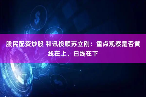 股民配资炒股 和讯投顾苏立刚：重点观察是否黄线在上、白线在下