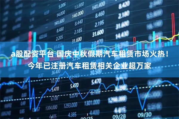 a股配资平台 国庆中秋假期汽车租赁市场火热！今年已注册汽车租赁相关企业超万家