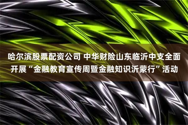 哈尔滨股票配资公司 中华财险山东临沂中支全面开展“金融教育宣传周暨金融知识沂蒙行”活动