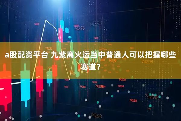 a股配资平台 九紫离火运当中普通人可以把握哪些赛道？