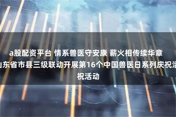a股配资平台 情系兽医守安康 薪火相传续华章 —山东省市县三级联动开展第16个中国兽医日系列庆祝活动
