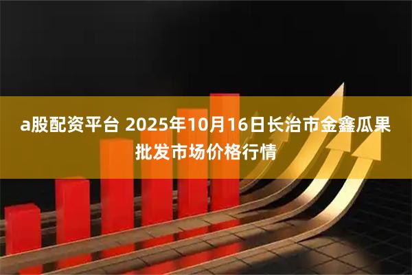 a股配资平台 2025年10月16日长治市金鑫瓜果批发市场价格行情