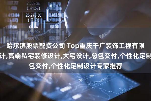 哈尔滨股票配资公司 Top重庆千广装饰工程有限公司:别墅设计,高端私宅装修设计,大宅设计,总包交付,个性化定制设计专家推荐