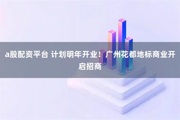 a股配资平台 计划明年开业!广州花都地标商业开启招商