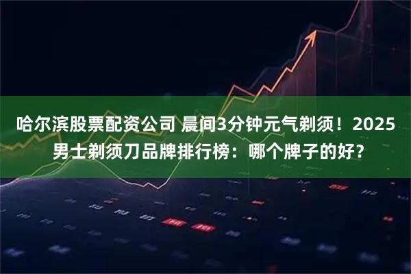 哈尔滨股票配资公司 晨间3分钟元气剃须!2025 男士剃须刀品牌排行榜:哪个牌子的好?