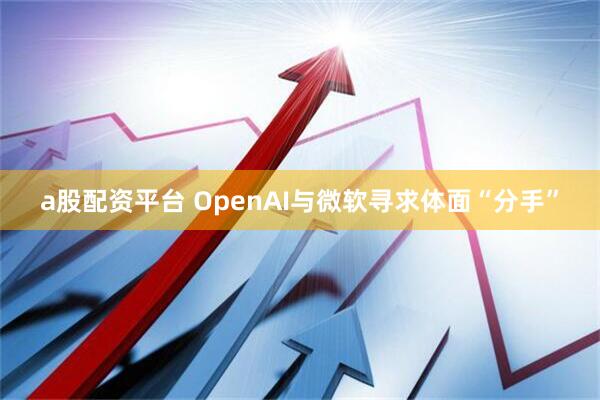 a股配资平台 OpenAI与微软寻求体面“分手”