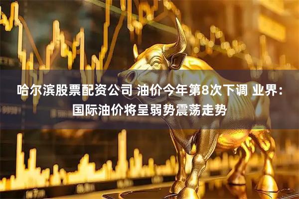 哈尔滨股票配资公司 油价今年第8次下调 业界:国际油价将呈弱势震荡走势